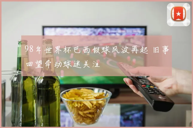 98年世界杯巴西假球风波再起 旧事回望牵动球迷关注