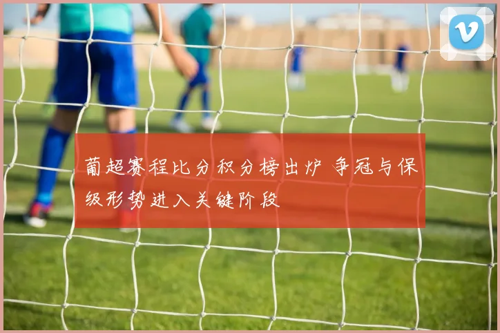 葡超赛程比分积分榜出炉 争冠与保级形势进入关键阶段