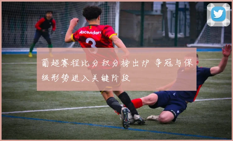 葡超赛程比分积分榜出炉 争冠与保级形势进入关键阶段