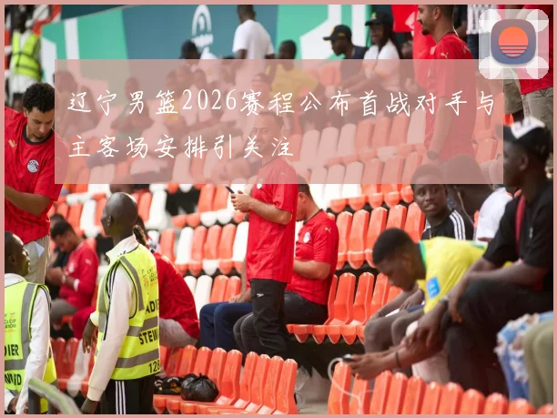 辽宁男篮2026赛程公布首战对手与主客场安排引关注