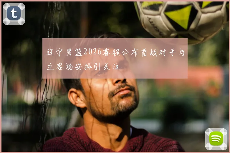 辽宁男篮2026赛程公布首战对手与主客场安排引关注