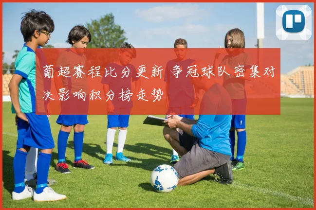 葡超赛程比分更新 争冠球队密集对决影响积分榜走势