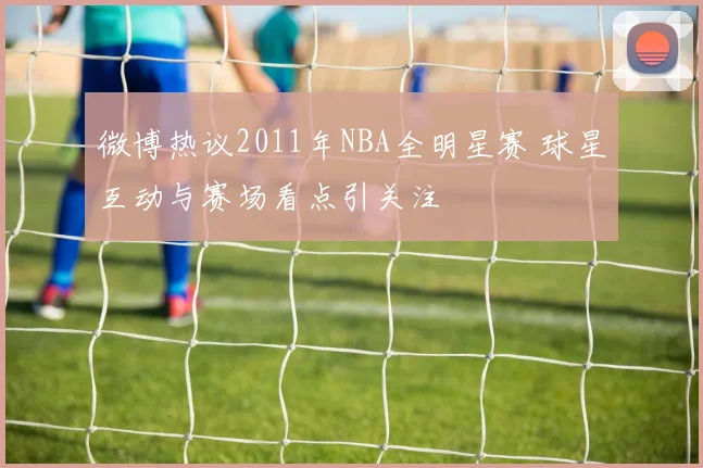 微博热议2011年NBA全明星赛 球星互动与赛场看点引关注