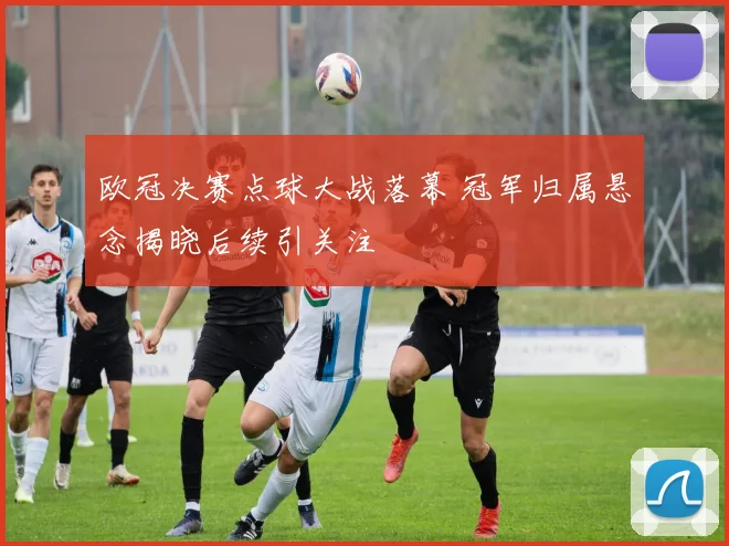 欧冠决赛点球大战落幕 冠军归属悬念揭晓后续引关注